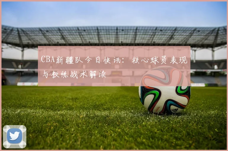 CBA新疆队今日快讯：核心球员表现与教练战术解读