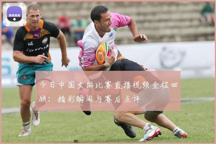 今日中国女排比赛直播视频全程回顾：精彩瞬间与赛后点评