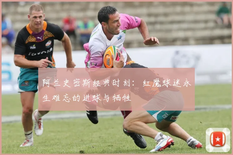 阿兰史密斯经典时刻:红魔球迷永生难忘的进球与牺牲