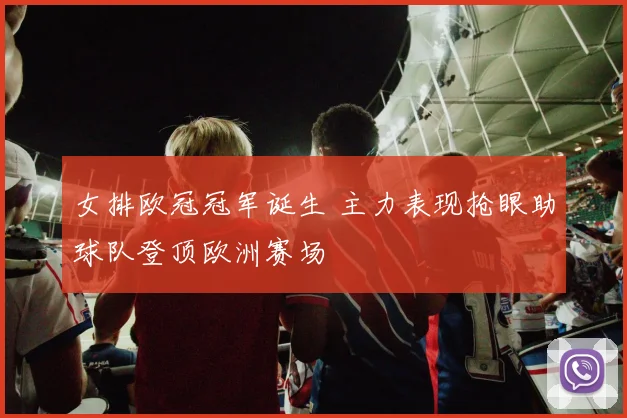 女排欧冠冠军诞生 主力表现抢眼助球队登顶欧洲赛场