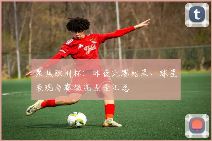 聚焦欧洲杯:昨夜比赛结果、球星表现与赛场亮点全汇总
