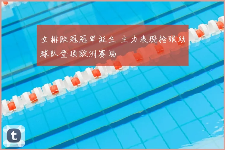 女排欧冠冠军诞生 主力表现抢眼助球队登顶欧洲赛场