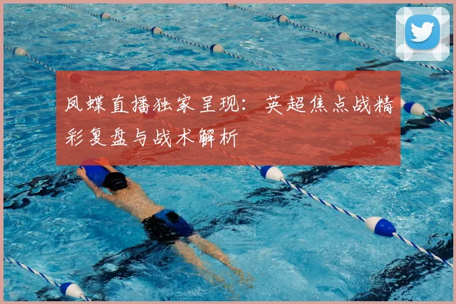 凤蝶直播独家呈现：英超焦点战精彩复盘与战术解析