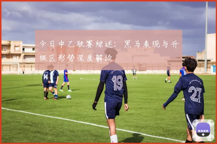今日中乙联赛综述：黑马表现与升级区形势深度解读