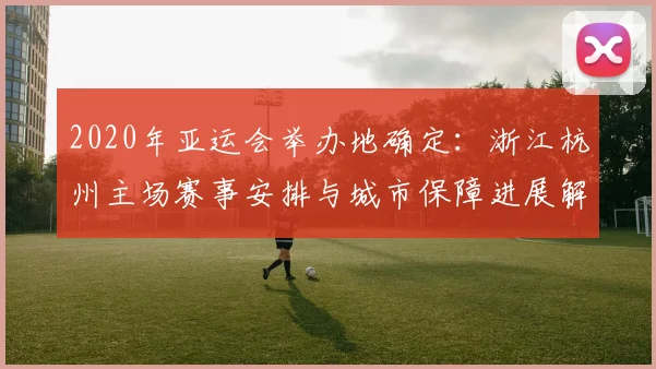 2020年亚运会举办地确定：浙江杭州主场赛事安排与城市保障进展解读
