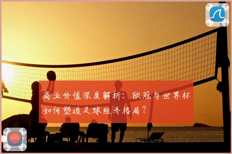 商业价值深度解析：欧冠与世界杯如何塑造足球经济格局？