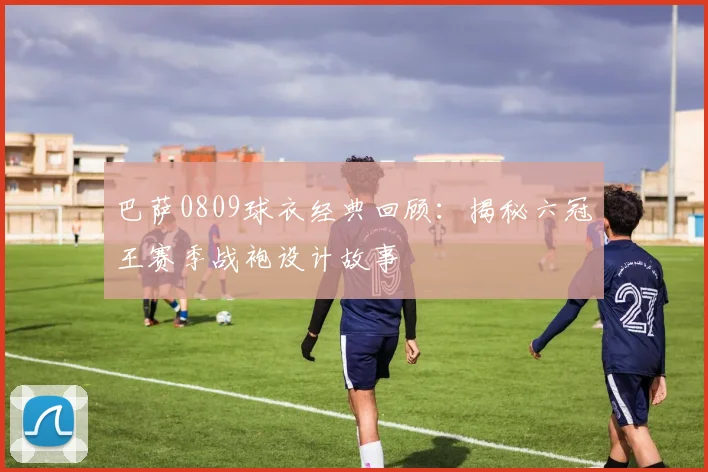 巴萨0809球衣经典回顾：揭秘六冠王赛季战袍设计故事