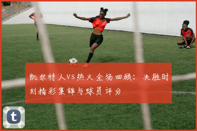 凯尔特人vs热火全场回顾：决胜时刻精彩集锦与球员评分