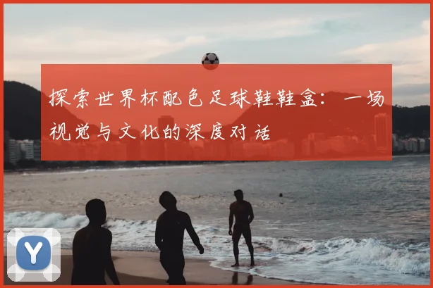 探索世界杯配色足球鞋鞋盒：一场视觉与文化的深度对话