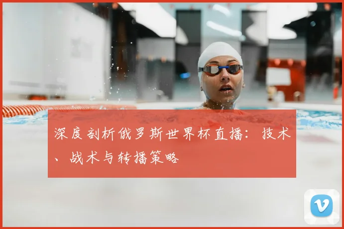 深度剖析俄罗斯世界杯直播：技术、战术与转播策略