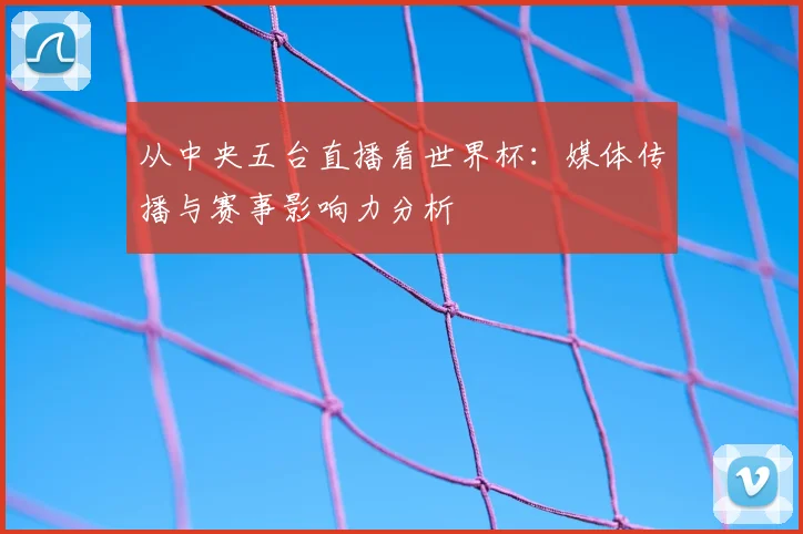 从中央五台直播看世界杯：媒体传播与赛事影响力分析
