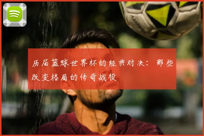 历届篮球世界杯的经典对决:那些改变格局的传奇战役