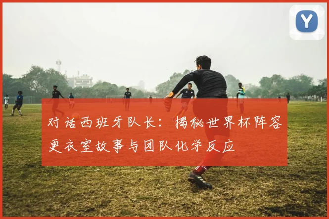 对话西班牙队长：揭秘世界杯阵容更衣室故事与团队化学反应