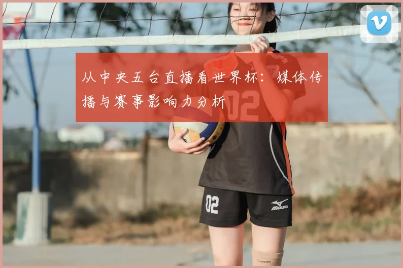 从中央五台直播看世界杯：媒体传播与赛事影响力分析