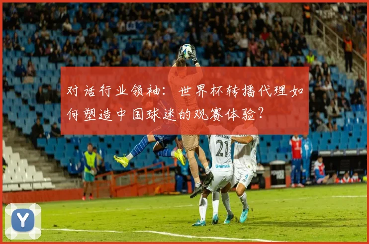 对话行业领袖：世界杯转播代理如何塑造中国球迷的观赛体验？