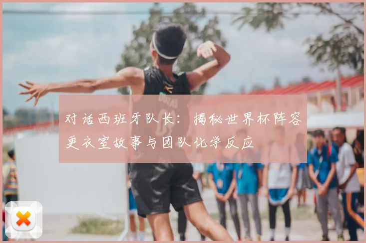 对话西班牙队长：揭秘世界杯阵容更衣室故事与团队化学反应