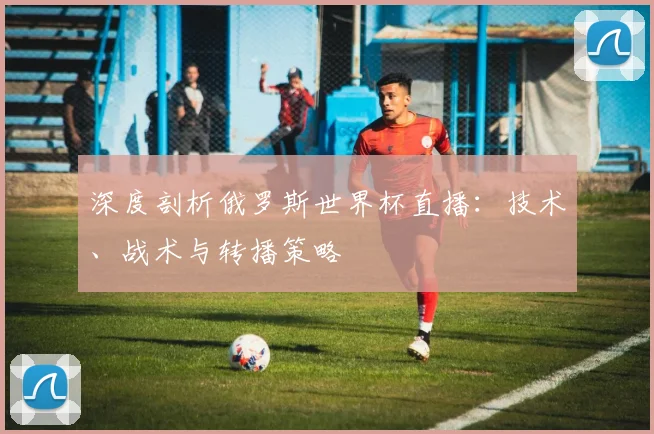 深度剖析俄罗斯世界杯直播：技术、战术与转播策略