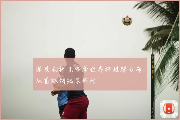 深度剖析克洛泽世界杯进球分布：从首球到纪录终结