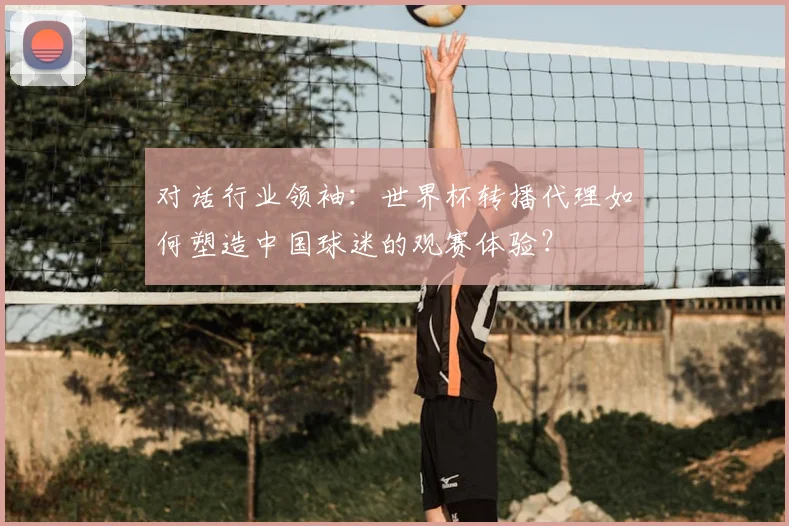 对话行业领袖：世界杯转播代理如何塑造中国球迷的观赛体验？